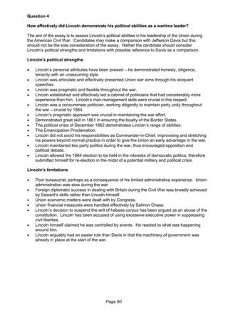 Page 80
Question 4
How effectively did Lincoln demonstrate his political abilities as a wartime leader?
The aim of the essay is to assess Lincoln’s political abilities in his leadership of the Union during
the American Civil War. Candidates may make a comparison with Jefferson Davis but this
should not be the sole consideration of the essay. Rather the candidate should consider
Lincoln’s political strengths and limitations with possible reference to Davis as a comparison.
Lincoln’s political strengths
 Lincoln’s personal attributes have been praised – he demonstrated honesty, diligence,
tenacity with an unassuming style.
 Lincoln was articulate and effectively presented Union war aims through his eloquent
speeches.
 Lincoln was pragmatic and flexible throughout the war.
 Lincoln established and effectively led a cabinet of politicians that had considerably more
experience than him. Lincoln’s man-management skills were crucial in this respect.
 Lincoln was a consummate politician, working diligently to maintain party unity throughout
the war – crucial by 1864.
 Lincoln’s pragmatic approach was crucial in maintaining the war effort.
 Demonstrated great skill in 1861 in ensuring the loyalty of the Border States.
 The political crisis of December 1862 demonstrates Lincoln’s range of abilities.
 The Emancipation Proclamation.
 Lincoln did not avoid his responsibilities as Commander-in-Chief, improvising and stretching
his powers beyond normal practice in order to give the Union an early advantage in the war.
 Lincoln maintained two party politics during the war, thus encouraged opposition and
political debate.
 Lincoln allowed the 1864 election to be held in the interests of democratic politics, therefore
submitted himself for re-election in the midst of a potential military and political crisis.
Lincoln’s limitations
 Poor bureaucrat, perhaps as a consequence of his limited administrative experience. Union
administration was slow during the war.
 Foreign diplomatic success in dealing with Britain during the Civil War was broadly achieved
by Seward’s skills rather than Lincoln himself.
 Union economic matters were dealt with by Congress.
 Union financial measures were handled effectively by Salmon Chase.
 Lincoln’s decision to suspend the writ of habeas corpus has been argued as an abuse of the
constitution. Lincoln has been accused of using excessive executive power in suppressing
civil liberties.
 Lincoln himself claimed he was controlled by events. He reacted to what was happening
around him.
 Lincoln arguably had an easier role than Davis in that the machinery of government was
already in place at the start of the war.
 