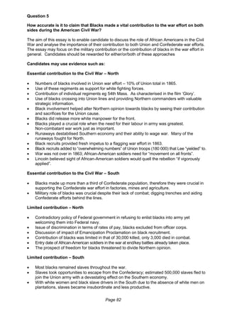 Page 82
Question 5
How accurate is it to claim that Blacks made a vital contribution to the war effort on both
sides during the American Civil War?
The aim of this essay is to enable candidate to discuss the role of African Americans in the Civil
War and analyse the importance of their contribution to both Union and Confederate war efforts.
The essay may focus on the military contribution or the contribution of blacks in the war effort in
general. Candidates should be rewarded for either/or/both of these approaches
Candidates may use evidence such as:
Essential contribution to the Civil War – North
 Numbers of blacks involved in Union war effort – 10% of Union total in 1865.
 Use of these regiments as support for white fighting forces.
 Contribution of individual regiments eg 54th Mass. As characterised in the film ‘Glory’.
 Use of blacks crossing into Union lines and providing Northern commanders with valuable
strategic information.
 Black involvement helped alter Northern opinion towards blacks by seeing their contribution
and sacrifices for the Union cause.
 Blacks did release more white manpower for the front.
 Blacks played a crucial role when the need for their labour in army was greatest.
Non-combatant war work just as important.
 Runaways destabilised Southern economy and their ability to wage war. Many of the
runaways fought for North.
 Black recruits provided fresh impetus to a flagging war effort in 1863.
 Black recruits added to “overwhelming numbers” of Union troops (180 000) that Lee “yielded” to.
 War was not over in 1863; African-American soldiers need for “movement on all fronts”.
 Lincoln believed sight of African-American soldiers would quell the rebellion “if vigorously
applied”.
Essential contribution to the Civil War – South
 Blacks made up more than a third of Confederate population, therefore they were crucial in
supporting the Confederate war effort in factories, mines and agriculture.
 Military role of blacks was crucial despite their lack of combat; digging trenches and aiding
Confederate efforts behind the lines.
Limited contribution – North
 Contradictory policy of Federal government in refusing to enlist blacks into army yet
welcoming them into Federal navy.
 Issue of discrimination in terms of rates of pay, blacks excluded from officer corps.
 Discussion of impact of Emancipation Proclamation on black recruitment.
 Contribution of blacks was limited in that of 30,000 killed, only 3,000 died in combat.
 Entry date of African-American soldiers in the war at end/key battles already taken place.
 The prospect of freedom for blacks threatened to divide Northern opinion.
Limited contribution – South
 Most blacks remained slaves throughout the war.
 Slaves took opportunities to escape from the Confederacy; estimated 500,000 slaves fled to
join the Union army with a devastating effect on the Southern economy.
 With white women and black slave drivers in the South due to the absence of white men on
plantations, slaves became insubordinate and less productive.
 