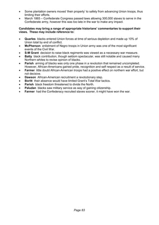 Page 83
 Some plantation owners moved ‘their property’ to safety from advancing Union troops, thus
limiting their efforts.
 March 1865 – Confederate Congress passed laws allowing 300,000 slaves to serve in the
Confederate army, however this was too late in the war to make any impact.
Candidates may bring a range of appropriate historians’ commentaries to support their
views. These may include reference to:
 Quarles blacks entered Union forces at time of serious depletion and made up 10% of
Union total by end of conflict.
 McPherson enlistment of Negro troops in Union army was one of the most significant
events of the Civil War.
 S-M Grant decision to raise black regiments was viewed as a necessary war measure.
 Batty black contribution, though seldom spectacular, was still notable and caused many
Northern whites to revise opinion of blacks.
 Parish arming of blacks was only one phase in a revolution that remained uncompleted.
However, African-Americans gained pride, recognition and self respect as a result of service.
 Farmer little doubt African-American troops had a positive effect on northern war effort, but
not decisive.
 Dawson African-American recruitment a revolutionary step.
 Boritt their absence would have limited Grant’s Total War tactics.
 Parish black freedom threatened to divide the North.
 Paludan blacks saw military service as way of gaining citizenship.
 Farmer had the Confederacy recruited slaves sooner, it might have won the war.
 