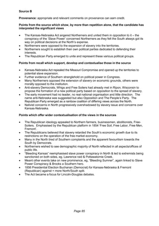 Page 85
Source B
Provenance: appropriate and relevant comments on provenance can earn credit.
Points from the source which show, by more than repetition alone, that the candidate has
interpreted the significant views
 The Kansas-Nebraska Act angered Northerners and united them in opposition to it – the
conspiracy of the ‘Slave Power’ concerned Northerners as they felt the South always got its
way on political decisions at the North’s expense.
 Northerners were opposed to the expansion of slavery into the territories.
 Northerners sought to establish their own political parties dedicated to defending their
interests.
 The Republican Party emerged to unite and represent these various political groups.
Points from recall which support, develop and contextualise those in the source
 Kansas-Nebraska Act repealed the Missouri Compromise and opened up the territories to
potential slave expansion.
 Further evidence of Southern stranglehold on political power in Congress.
 Many Northerners opposed the extension of slavery on economic grounds, others were
morally opposed to the institution.
 Anti-slavery Democrats, Whigs and Free Soilers had already met in Ripon, Wisconsin to
propose the formation of a new political party based on opposition to the spread of slavery.
 The early movement had no leader, no real national organisation and little direction. The
name anti-Nebraska was suggested but also Opposition and The People’s Party. The
Republican Party emerged as a rainbow coalition of differing views across the North.
 Nativist concerns in North progressively overshadowed by slavery issue and concerns over
Kansas-Nebraska.
Points which offer wider contextualisation of the views in the sources
 The Republican ideology appealed to Northern farmers, businessmen, abolitionists, Free-
Soilers. Emphasised by the Republican platform in 1854 ‘Free Soil, Free Labor, Free Men,
Fremont’.
 The Republicans believed that slavery retarded the South’s economic growth due to its
restrictions on the operation of the free market economy.
 Many in the North tired of Southern complaints and the apparent favouritism towards the
South by Democrats.
 Northerners wished to see demographic majority of North reflected in all aspects/offices of
public life.
 “Bleeding Kansas” reemphasised slave power conspiracy in North & led to extremists being
sanctioned on both sides, eg, Lawrence raid & Pottawatomie Creek.
 Meant other events take on new prominence, eg, “Bleeding Sumner”, again linked to Slave
Power Conspiracy & Brooks a Southern hero.
 1856 Presidential Election Buchanan (Democrat) for Kansas-Nebraska & Fremont
(Republican) against = more North/South split.
 The Act became a focus for Lincoln-Douglas debates.
 