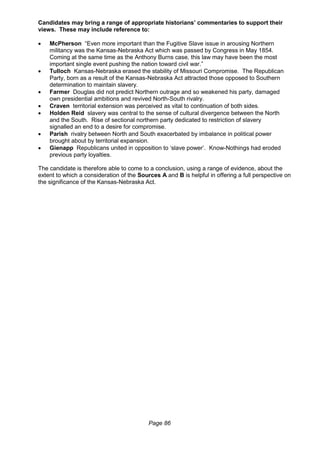 Page 86
Candidates may bring a range of appropriate historians’ commentaries to support their
views. These may include reference to:
 McPherson “Even more important than the Fugitive Slave issue in arousing Northern
militancy was the Kansas-Nebraska Act which was passed by Congress in May 1854.
Coming at the same time as the Anthony Burns case, this law may have been the most
important single event pushing the nation toward civil war.”
 Tulloch Kansas-Nebraska erased the stability of Missouri Compromise. The Republican
Party, born as a result of the Kansas-Nebraska Act attracted those opposed to Southern
determination to maintain slavery.
 Farmer Douglas did not predict Northern outrage and so weakened his party, damaged
own presidential ambitions and revived North-South rivalry.
 Craven territorial extension was perceived as vital to continuation of both sides.
 Holden Reid slavery was central to the sense of cultural divergence between the North
and the South. Rise of sectional northern party dedicated to restriction of slavery
signalled an end to a desire for compromise.
 Parish rivalry between North and South exacerbated by imbalance in political power
brought about by territorial expansion.
 Gienapp Republicans united in opposition to ‘slave power’. Know-Nothings had eroded
previous party loyalties.
The candidate is therefore able to come to a conclusion, using a range of evidence, about the
extent to which a consideration of the Sources A and B is helpful in offering a full perspective on
the significance of the Kansas-Nebraska Act.
 
