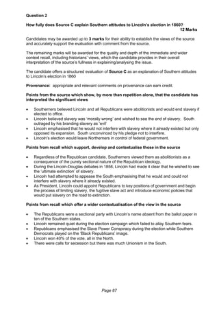 Page 87
Question 2
How fully does Source C explain Southern attitudes to Lincoln’s election in 1860?
12 Marks
Candidates may be awarded up to 3 marks for their ability to establish the views of the source
and accurately support the evaluation with comment from the source.
The remaining marks will be awarded for the quality and depth of the immediate and wider
context recall, including historians’ views, which the candidate provides in their overall
interpretation of the source’s fullness in explaining/analysing the issue.
The candidate offers a structured evaluation of Source C as an explanation of Southern attitudes
to Lincoln’s election in 1860
Provenance: appropriate and relevant comments on provenance can earn credit.
Points from the source which show, by more than repetition alone, that the candidate has
interpreted the significant views
 Southerners believed Lincoln and all Republicans were abolitionists and would end slavery if
elected to office.
 Lincoln believed slavery was ‘morally wrong’ and wished to see the end of slavery. South
outraged by his branding slavery as ‘evil’
 Lincoln emphasised that he would not interfere with slavery where it already existed but only
opposed its expansion. South unconvinced by his pledge not to interfere.
 Lincoln’s election would leave Northerners in control of federal government.
Points from recall which support, develop and contextualise those in the source
 Regardless of the Republican candidate, Southerners viewed them as abolitionists as a
consequence of the purely sectional nature of the Republican ideology.
 During the Lincoln-Douglas debates in 1858, Lincoln had made it clear that he wished to see
the ‘ultimate extinction’ of slavery.
 Lincoln had attempted to appease the South emphasising that he would and could not
interfere with slavery where it already existed.
 As President, Lincoln could appoint Republicans to key positions of government and begin
the process of limiting slavery, the fugitive slave act and introduce economic policies that
would put slavery on the road to extinction.
Points from recall which offer a wider contextualisation of the view in the source
 The Republicans were a sectional party with Lincoln’s name absent from the ballot paper in
ten of the Southern states.
 Lincoln remained quiet during the election campaign which failed to allay Southern fears.
 Republicans emphasised the Slave Power Conspiracy during the election while Southern
Democrats played on the ‘Black Republicans’ image.
 Lincoln won 40% of the vote, all in the North.
 There were calls for secession but there was much Unionism in the South.
 