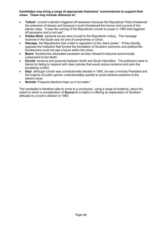 Page 88
Candidates may bring a range of appropriate historians’ commentaries to support their
views. These may include reference to:
 Tulloch Lincoln’s election triggered off secession because the Republican Party threatened
the extension of slavery and because Lincoln threatened the honour and survival of the
planter class. “It was the coming of the Republican Lincoln to power in 1860 that triggered
off secession and a civil war”.
 Holden-Reid sectional issues were crucial to the Republican victory. The message
received in the South was not one of compromise or Union.
 Gienapp the Republicans had united in opposition to the ‘slave power’. If they directly
opposed the institution that formed the foundation of Southern economic and political life,
Southerners could not see a future within the Union.
 Beard Southerners advocated secession as they refused to become economically
subservient to the North.
 Donald tensions and paranoia between North and South intensified. The politicians were to
blame for failing to respond with clear policies that would reduce tensions and calm the
escalating conflict.
 Geyl although Lincoln was constitutionally elected in 1860, he was a minority President and
the majority of public opinion understandably wanted to avoid extreme solutions to the
slavery issue.
 Nichols “Frequent elections kept us in hot water.”
The candidate is therefore able to come to a conclusion, using a range of evidence, about the
extent to which a consideration of Source C is helpful in offering an explanation of Southern
attitudes to Lincoln’s election in 1860.
 