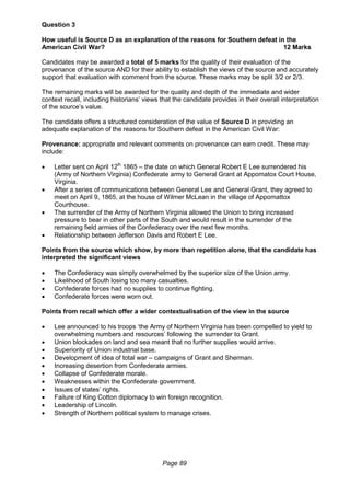 Page 89
Question 3
How useful is Source D as an explanation of the reasons for Southern defeat in the
American Civil War? 12 Marks
Candidates may be awarded a total of 5 marks for the quality of their evaluation of the
provenance of the source AND for their ability to establish the views of the source and accurately
support that evaluation with comment from the source. These marks may be split 3/2 or 2/3.
The remaining marks will be awarded for the quality and depth of the immediate and wider
context recall, including historians’ views that the candidate provides in their overall interpretation
of the source’s value.
The candidate offers a structured consideration of the value of Source D in providing an
adequate explanation of the reasons for Southern defeat in the American Civil War:
Provenance: appropriate and relevant comments on provenance can earn credit. These may
include:
 Letter sent on April 12th
1865 – the date on which General Robert E Lee surrendered his
(Army of Northern Virginia) Confederate army to General Grant at Appomatox Court House,
Virginia.
 After a series of communications between General Lee and General Grant, they agreed to
meet on April 9, 1865, at the house of Wilmer McLean in the village of Appomattox
Courthouse.
 The surrender of the Army of Northern Virginia allowed the Union to bring increased
pressure to bear in other parts of the South and would result in the surrender of the
remaining field armies of the Confederacy over the next few months.
 Relationship between Jefferson Davis and Robert E Lee.
Points from the source which show, by more than repetition alone, that the candidate has
interpreted the significant views
 The Confederacy was simply overwhelmed by the superior size of the Union army.
 Likelihood of South losing too many casualties.
 Confederate forces had no supplies to continue fighting.
 Confederate forces were worn out.
Points from recall which offer a wider contextualisation of the view in the source
 Lee announced to his troops ‘the Army of Northern Virginia has been compelled to yield to
overwhelming numbers and resources’ following the surrender to Grant.
 Union blockades on land and sea meant that no further supplies would arrive.
 Superiority of Union industrial base.
 Development of idea of total war – campaigns of Grant and Sherman.
 Increasing desertion from Confederate armies.
 Collapse of Confederate morale.
 Weaknesses within the Confederate government.
 Issues of states’ rights.
 Failure of King Cotton diplomacy to win foreign recognition.
 Leadership of Lincoln.
 Strength of Northern political system to manage crises.
 