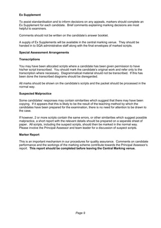 Page 9
Ex Supplement
To assist standardisation and to inform decisions on any appeals, markers should complete an
Ex Supplement for each candidate. Brief comments explaining marking decisions are most
helpful to examiners.
Comments should not be written on the candidate’s answer booklet.
A supply of Ex Supplements will be available in the central marking venue. They should be
handed in to SQA administrative staff along with the final envelopes of marked scripts.
Special Assessment Arrangements
Transcriptions
You may have been allocated scripts where a candidate has been given permission to have
his/her script transcribed. You should mark the candidate’s original work and refer only to the
transcription where necessary. Diagrammatical material should not be transcribed. If this has
been done the transcribed diagrams should be disregarded.
All marks should be shown on the candidate’s scripts and the packet should be processed in the
normal way.
Suspected Malpractice
Some candidates’ responses may contain similarities which suggest that there may have been
copying. If it appears that this is likely to be the result of the teaching method by which the
candidates have been prepared for the examination, there is no need for attention to be drawn to
the case.
If however, 2 or more scripts contain the same errors, or other similarities which suggest possible
malpractice, a short report with the relevant details should be prepared on a separate sheet of
paper. All scripts, including the suspect scripts, should then be marked in the normal way.
Please involve the Principal Assessor and team leader for a discussion of suspect scripts.
Marker Report
This is an important mechanism in our procedures for quality assurance. Comments on candidate
performance and the workings of the marking scheme contribute towards the Principal Assessor’s
report. This report should be completed before leaving the Central Marking venue.
 