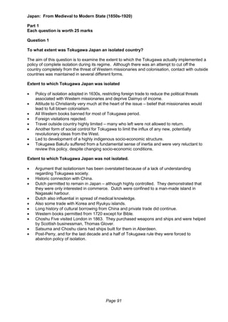 Page 91
Japan: From Medieval to Modern State (1850s-1920)
Part 1
Each question is worth 25 marks
Question 1
To what extent was Tokugawa Japan an isolated country?
The aim of this question is to examine the extent to which the Tokugawa actually implemented a
policy of complete isolation during its regime. Although there was an attempt to cut off the
country completely from the threat of Western missionaries and colonisation, contact with outside
countries was maintained in several different forms.
Extent to which Tokugawa Japan was isolated
 Policy of isolation adopted in 1630s, restricting foreign trade to reduce the political threats
associated with Western missionaries and deprive Daimyo of income.
 Attitude to Christianity very much at the heart of the issue – belief that missionaries would
lead to full blown colonialism.
 All Western books banned for most of Tokugawa period.
 Foreign visitations rejected.
 Travel outside country highly limited – many who left were not allowed to return.
 Another form of social control for Tokugawa to limit the influx of any new, potentially
revolutionary ideas from the West.
 Led to development of a highly indigenous socio-economic structure.
 Tokugawa Bakufu suffered from a fundamental sense of inertia and were very reluctant to
review this policy, despite changing socio-economic conditions.
Extent to which Tokugawa Japan was not isolated.
 Argument that isolationism has been overstated because of a lack of understanding
regarding Tokugawa society.
 Historic connection with China.
 Dutch permitted to remain in Japan – although highly controlled. They demonstrated that
they were only interested in commerce. Dutch were confined to a man-made island in
Nagasaki harbour.
 Dutch also influential in spread of medical knowledge.
 Also some trade with Korea and Ryukyu islands.
 Long history of cultural borrowing from China and private trade did continue.
 Western books permitted from 1720 except for Bible.
 Choshu Five visited London in 1863. They purchased weapons and ships and were helped
by Scottish businessman, Thomas Glover.
 Satsuma and Choshu clans had ships built for them in Aberdeen.
 Post-Perry, and for the last decade and a half of Tokugawa rule they were forced to
abandon policy of isolation.
 