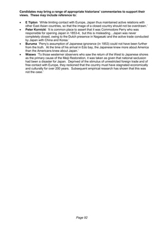 Page 92
Candidates may bring a range of appropriate historians’ commentaries to support their
views. These may include reference to:
 E Tipton ‘While limiting contact with Europe, Japan thus maintained active relations with
other East Asian countries, so that the image of a closed country should not be overdrawn.’
 Peter Kornicki ‘It is common place to assert that it was Commodore Perry who was
responsible for opening Japan in 1853-4, but this is misleading…Japan was never
completely closed, owing to the Dutch presence in Nagasaki and the active trade conducted
by Japan with China and Korea.’
 Buruma ‘Perry’s assumption of Japanese ignorance (in 1853) could not have been further
from the truth. At the time of his arrival in Edo bay, the Japanese knew more about America
than the Americans knew about Japan.’
 Waswo ‘To those westerner observers who saw the return of the West to Japanese shores
as the primary cause of the Meiji Restoration, it was taken as given that national seclusion
had been a disaster for Japan. Deprived of the stimulus of unrestricted foreign trade and of
free contact with Europe, they reckoned that the country must have stagnated economically
and culturally for over 200 years. Subsequent empirical research has shown that this was
not the case.’
 