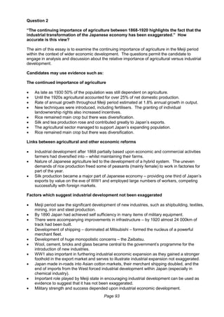 Page 93
Question 2
“The continuing importance of agriculture between 1868-1920 highlights the fact that the
industrial transformation of the Japanese economy has been exaggerated.” How
accurate is this view?
The aim of this essay is to examine the continuing importance of agriculture in the Meiji period
within the context of wider economic development. The questions permit the candidate to
engage in analysis and discussion about the relative importance of agricultural versus industrial
development.
Candidates may use evidence such as:
The continued importance of agriculture
 As late as 1930 50% of the population was still dependent on agriculture.
 Until the 1920s agricultural accounted for over 25% of net domestic production.
 Rate of annual growth throughout Meiji period estimated at 1.8% annual growth in output.
 New techniques were introduced, including fertilisers. The granting of individual
landownership rights also increased incentives.
 Rice remained main crop but there was diversification.
 Silk and tea production rose and contributed greatly to Japan’s exports.
 The agricultural sector managed to support Japan’s expanding population.
 Rice remained main crop but there was diversification.
Links between agricultural and other economic reforms
 Industrial development after 1868 partially based upon economic and commercial activities
farmers had diversified into – whilst maintaining their farms.
 Nature of Japanese agriculture led to the development of a hybrid system. The uneven
demands of rice production freed some of peasants (mainly female) to work in factories for
part of the year.
 Silk production became a major part of Japanese economy – providing one third of Japan’s
exports by value on the eve of WW1 and employed large numbers of workers, competing
successfully with foreign markets.
Factors which suggest industrial development not been exaggerated
 Meiji period saw the significant development of new industries, such as shipbuilding, textiles,
mining, iron and steel production.
 By 1890 Japan had achieved self sufficiency in many items of military equipment.
 There were accompanying improvements in infrastructure – by 1920 almost 24 000km of
track had been built.
 Development of shipping – dominated at Mitsubishi – formed the nucleus of a powerful
merchant fleet.
 Development of huge monopolistic concerns – the Zaibatsu.
 Wool, cement, bricks and glass became central to the government’s programme for the
introduction of new industries.
 WW1 also important in furthering industrial economic expansion as they gained a stronger
foothold in the export market and serves to illustrate industrial expansion not exaggerated.
 Japan made in-roads into Asian cotton markets, their merchant shipping doubled, and the
end of imports from the West forced industrial development within Japan (especially in
chemical industry).
 Important role played by Meiji state in encouraging industrial development can be used as
evidence to suggest that it has not been exaggerated.
 Military strength and success depended upon industrial economic development.
 