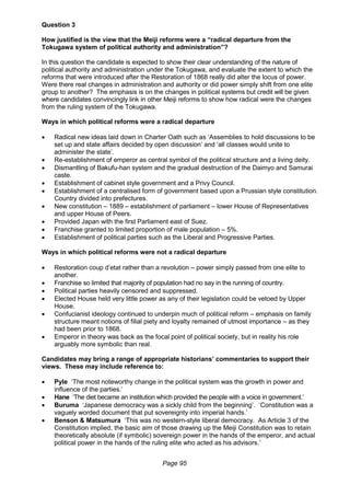 Page 95
Question 3
How justified is the view that the Meiji reforms were a “radical departure from the
Tokugawa system of political authority and administration”?
In this question the candidate is expected to show their clear understanding of the nature of
political authority and administration under the Tokugawa, and evaluate the extent to which the
reforms that were introduced after the Restoration of 1868 really did alter the locus of power.
Were there real changes in administration and authority or did power simply shift from one elite
group to another? The emphasis is on the changes in political systems but credit will be given
where candidates convincingly link in other Meiji reforms to show how radical were the changes
from the ruling system of the Tokugawa.
Ways in which political reforms were a radical departure
 Radical new ideas laid down in Charter Oath such as ‘Assemblies to hold discussions to be
set up and state affairs decided by open discussion’ and ‘all classes would unite to
administer the state’.
 Re-establishment of emperor as central symbol of the political structure and a living deity.
 Dismantling of Bakufu-han system and the gradual destruction of the Daimyo and Samurai
caste.
 Establishment of cabinet style government and a Privy Council.
 Establishment of a centralised form of government based upon a Prussian style constitution.
Country divided into prefectures.
 New constitution – 1889 – establishment of parliament – lower House of Representatives
and upper House of Peers.
 Provided Japan with the first Parliament east of Suez.
 Franchise granted to limited proportion of male population – 5%.
 Establishment of political parties such as the Liberal and Progressive Parties.
Ways in which political reforms were not a radical departure
 Restoration coup d’etat rather than a revolution – power simply passed from one elite to
another.
 Franchise so limited that majority of population had no say in the running of country.
 Political parties heavily censored and suppressed.
 Elected House held very little power as any of their legislation could be vetoed by Upper
House.
 Confucianist ideology continued to underpin much of political reform – emphasis on family
structure meant notions of filial piety and loyalty remained of utmost importance – as they
had been prior to 1868.
 Emperor in theory was back as the focal point of political society, but in reality his role
arguably more symbolic than real.
Candidates may bring a range of appropriate historians’ commentaries to support their
views. These may include reference to:
 Pyle ‘The most noteworthy change in the political system was the growth in power and
influence of the parties.’
 Hane ‘The diet became an institution which provided the people with a voice in government.’
 Buruma ‘Japanese democracy was a sickly child from the beginning’. ‘Constitution was a
vaguely worded document that put sovereignty into imperial hands.’
 Benson & Matsumura ‘This was no western-style liberal democracy. As Article 3 of the
Constitution implied, the basic aim of those drawing up the Meiji Constitution was to retain
theoretically absolute (if symbolic) sovereign power in the hands of the emperor, and actual
political power in the hands of the ruling elite who acted as his advisors.’
 