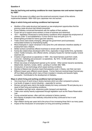 Page 96
Question 4
How far had living and working conditions for most Japanese men and women improved
by 1920?
The aim of this essay is to reflect upon the social and economic impact of the reforms
implemented between 1868-1929 upon Japanese men and women.
Ways in which living and working conditions had improved
 Abolition of the caste structure had opened up new employment opportunities that the
previous caste structure had hitherto prevented.
 Some Zaibatsu concerned themselves with the welfare of their workers.
 Funds set up to support some workers in times of sickness and retirement.
 1911 – legislation introduced to control factory conditions which stopped the employment of
children under 12 and established a 12 hour limit for boys and girls up to 15.
 Street lighting provided for towns (gas then electric).
 Trade Unions were slowly emerging, although the government (and businesses)
manipulated workers by emphasising loyalty.
 Most employees in Japan remained in the same firm until retirement; therefore stability of
employment was a feature.
 Skilled workers sometimes offered incentives to remain with the same firm.
 Family-like relationships developed within firms, especially in large textile firms, eg Kanebo
Cotton Textile Company, who offered crèche, company houses for married couples, funeral
expenses etc.
 Creation of agricultural co-operatives in 1900 – this meant farmers could form credit,
consumer, marketing and producers’ co-operatives. By 1913, 10 000 existed with a
membership of 1 160 000.
 Whole new areas of employment opened up for women. Other women became secretaries,
telephonists, teachers, nurses, clerks – growing in number after 1890.
 Introduction of new technology which eased working conditions.
 Abolition of Bakufu-han structure meant that peasants could, in theory, own their own land.
 Different impact upon different social classes. Former Samurai received large financial pay-
off from Meiji authorities which many of them invested in industry and became highly
successful. Contributed to the development of Zaibatsu.
Ways in which living and working conditions had not improved –
 Very long hours of work living in factory barracks which are often compared to prisons.
 Low levels of wages in some industries – especially for women.
 Women and girls were vital to the textile industry but many contracted TB and pleurisy as a
result of their living and working conditions.
 City dwellers had high rents, expensive public transport and electricity.
 Trade union activity heavily suppressed through legislation such as the Peace Reservation
Law.
 Young unmarried women, often sold into contracts to factory owners.
 But majority of people’s lives relatively untouched as they continued to live in rural
communities.
 High inflation during war years led to the price of rice increasing three fold in as many years.
 Impact of the introduction of conscription on living and working conditions.
 