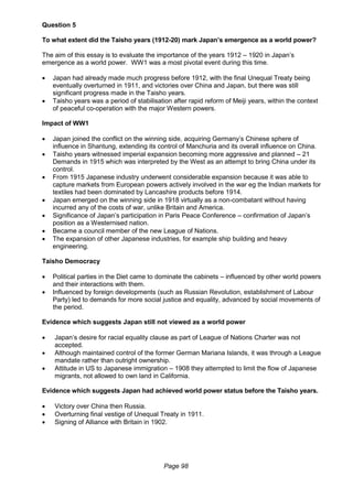 Page 98
Question 5
To what extent did the Taisho years (1912-20) mark Japan’s emergence as a world power?
The aim of this essay is to evaluate the importance of the years 1912 – 1920 in Japan’s
emergence as a world power. WW1 was a most pivotal event during this time.
 Japan had already made much progress before 1912, with the final Unequal Treaty being
eventually overturned in 1911, and victories over China and Japan, but there was still
significant progress made in the Taisho years.
 Taisho years was a period of stabilisation after rapid reform of Meiji years, within the context
of peaceful co-operation with the major Western powers.
Impact of WW1
 Japan joined the conflict on the winning side, acquiring Germany’s Chinese sphere of
influence in Shantung, extending its control of Manchuria and its overall influence on China.
 Taisho years witnessed imperial expansion becoming more aggressive and planned – 21
Demands in 1915 which was interpreted by the West as an attempt to bring China under its
control.
 From 1915 Japanese industry underwent considerable expansion because it was able to
capture markets from European powers actively involved in the war eg the Indian markets for
textiles had been dominated by Lancashire products before 1914.
 Japan emerged on the winning side in 1918 virtually as a non-combatant without having
incurred any of the costs of war, unlike Britain and America.
 Significance of Japan’s participation in Paris Peace Conference – confirmation of Japan’s
position as a Westernised nation.
 Became a council member of the new League of Nations.
 The expansion of other Japanese industries, for example ship building and heavy
engineering.
Taisho Democracy
 Political parties in the Diet came to dominate the cabinets – influenced by other world powers
and their interactions with them.
 Influenced by foreign developments (such as Russian Revolution, establishment of Labour
Party) led to demands for more social justice and equality, advanced by social movements of
the period.
Evidence which suggests Japan still not viewed as a world power
 Japan’s desire for racial equality clause as part of League of Nations Charter was not
accepted.
 Although maintained control of the former German Mariana Islands, it was through a League
mandate rather than outright ownership.
 Attitude in US to Japanese immigration – 1908 they attempted to limit the flow of Japanese
migrants, not allowed to own land in California.
Evidence which suggests Japan had achieved world power status before the Taisho years.
 Victory over China then Russia.
 Overturning final vestige of Unequal Treaty in 1911.
 Signing of Alliance with Britain in 1902.
 