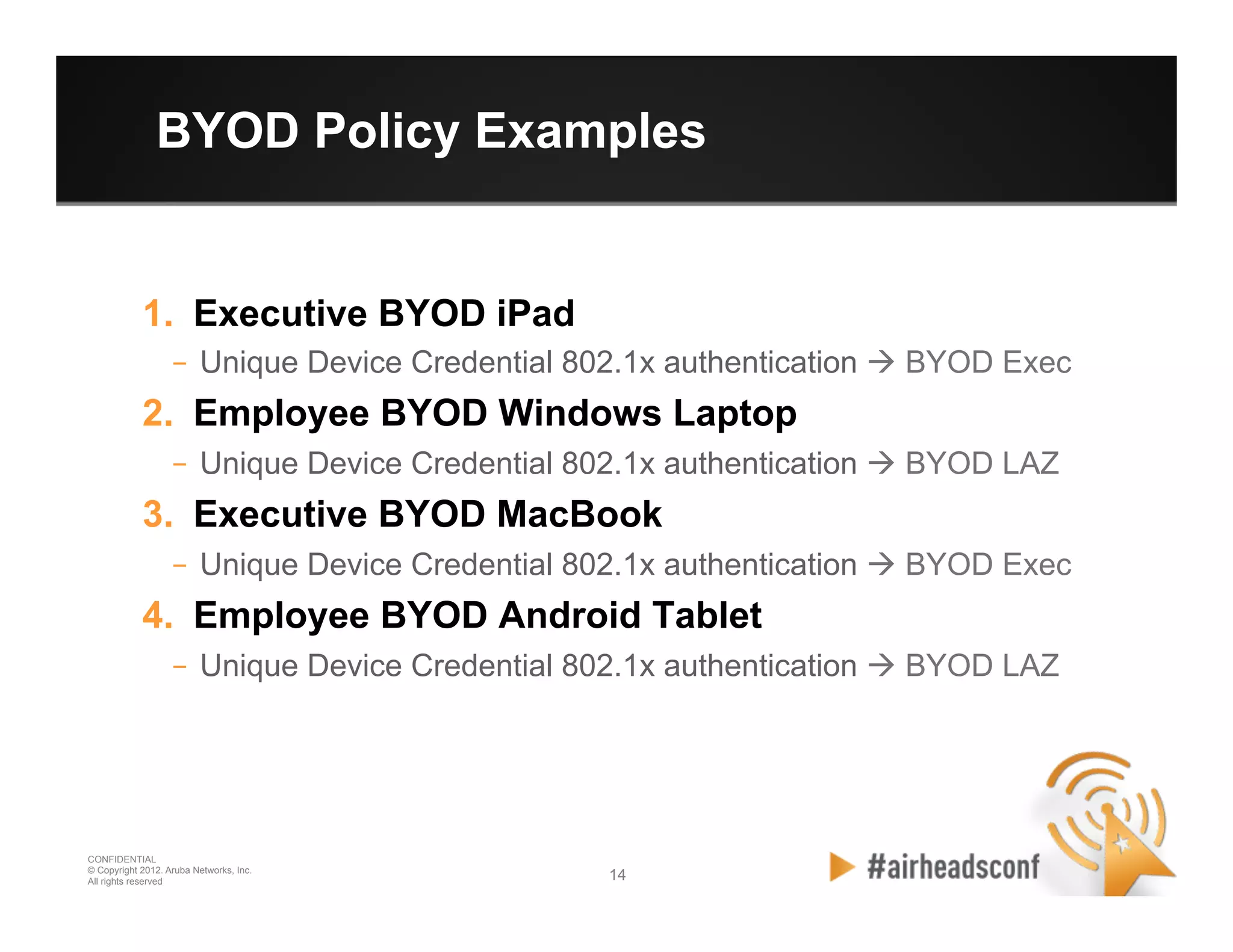 14 14
CONFIDENTIAL
© Copyright 2012. Aruba Networks, Inc.
All rights reserved
BYOD Policy Examples
1.  Executive BYOD iPad
–  Unique Device Credential 802.1x authentication à BYOD Exec
2.  Employee BYOD Windows Laptop
–  Unique Device Credential 802.1x authentication à BYOD LAZ
3.  Executive BYOD MacBook
–  Unique Device Credential 802.1x authentication à BYOD Exec
4.  Employee BYOD Android Tablet
–  Unique Device Credential 802.1x authentication à BYOD LAZ
 