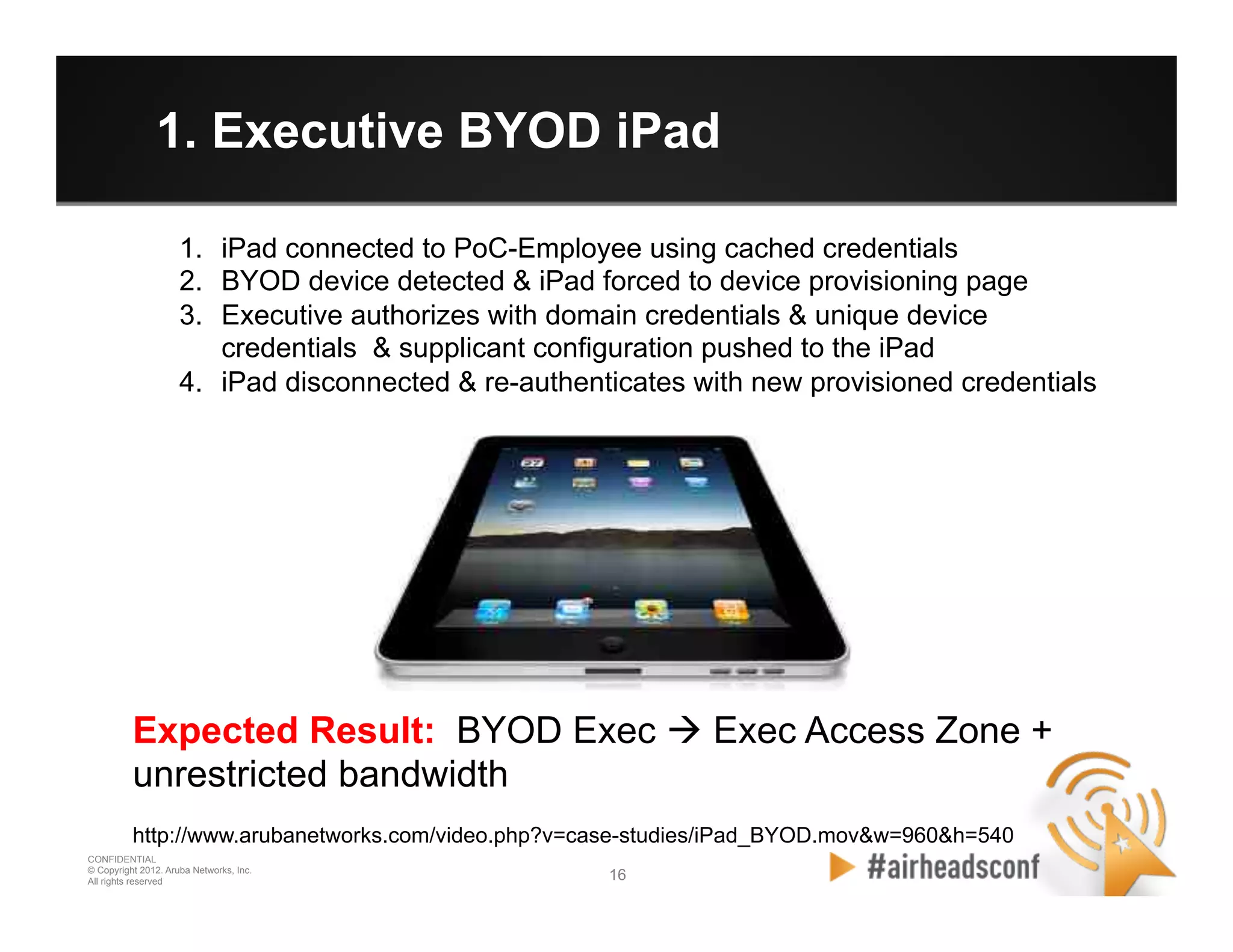 16 16
CONFIDENTIAL
© Copyright 2012. Aruba Networks, Inc.
All rights reserved
1. Executive BYOD iPad
Expected Result: BYOD Exec à Exec Access Zone +
unrestricted bandwidth
http://www.arubanetworks.com/video.php?v=case-studies/iPad_BYOD.mov&w=960&h=540
1.  iPad connected to PoC-Employee using cached credentials
2.  BYOD device detected & iPad forced to device provisioning page
3.  Executive authorizes with domain credentials & unique device
credentials & supplicant configuration pushed to the iPad
4.  iPad disconnected & re-authenticates with new provisioned credentials
 