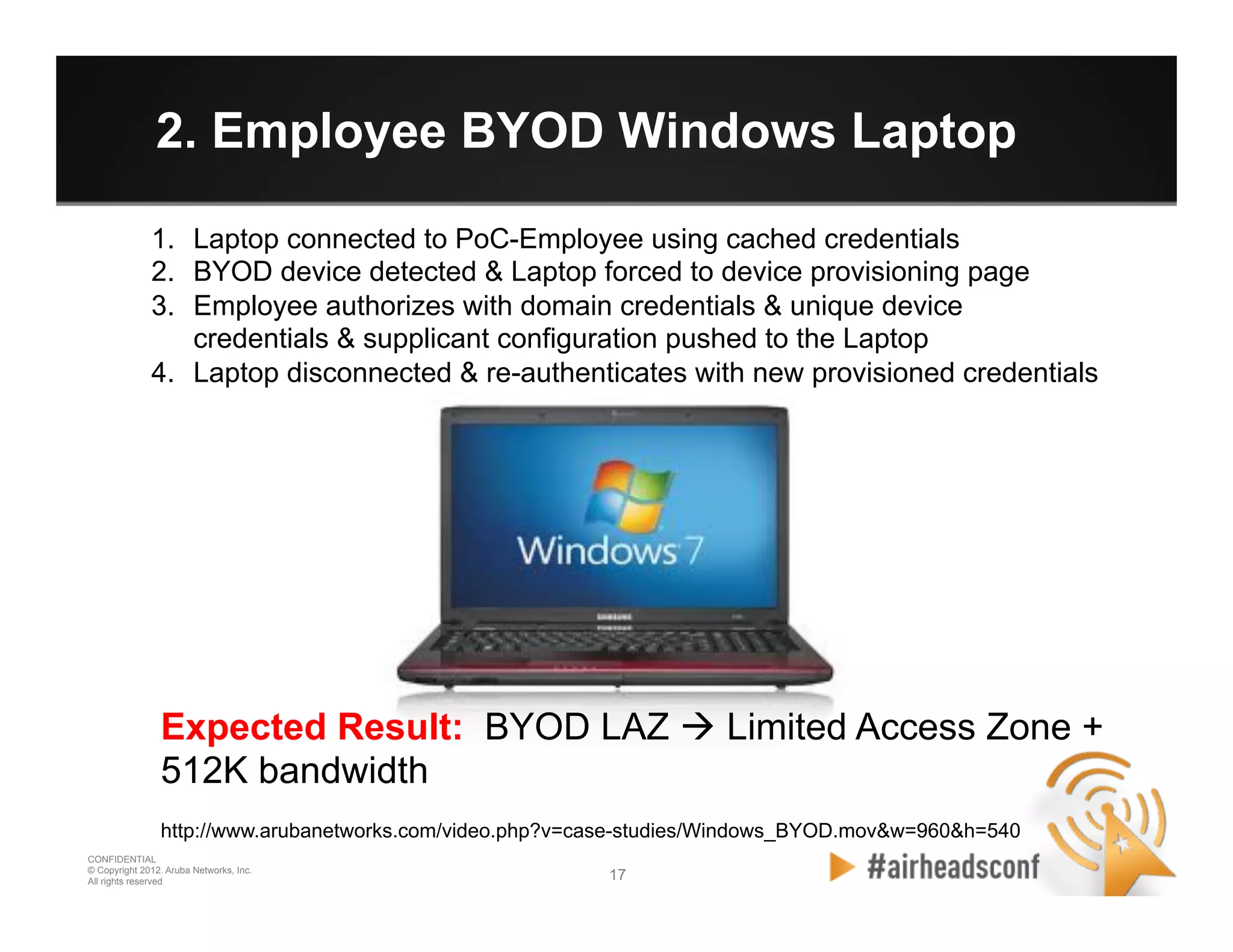 17 17
CONFIDENTIAL
© Copyright 2012. Aruba Networks, Inc.
All rights reserved
2. Employee BYOD Windows Laptop
1.  Laptop connected to PoC-Employee using cached credentials
2.  BYOD device detected & Laptop forced to device provisioning page
3.  Employee authorizes with domain credentials & unique device
credentials & supplicant configuration pushed to the Laptop
4.  Laptop disconnected & re-authenticates with new provisioned credentials
Expected Result: BYOD LAZ à Limited Access Zone +
512K bandwidth
http://www.arubanetworks.com/video.php?v=case-studies/Windows_BYOD.mov&w=960&h=540
 