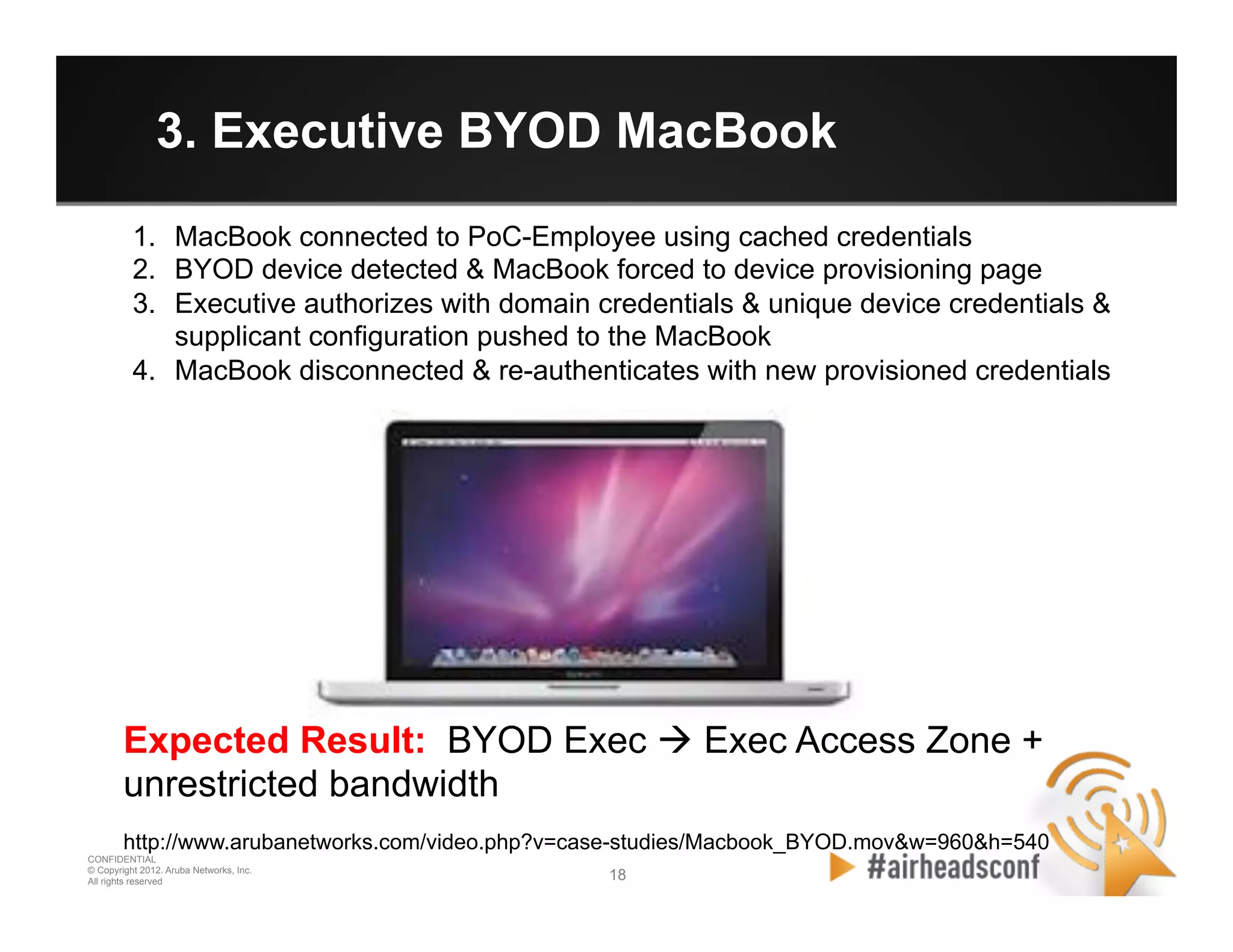 18 18
CONFIDENTIAL
© Copyright 2012. Aruba Networks, Inc.
All rights reserved
3. Executive BYOD MacBook
1.  MacBook connected to PoC-Employee using cached credentials
2.  BYOD device detected & MacBook forced to device provisioning page
3.  Executive authorizes with domain credentials & unique device credentials &
supplicant configuration pushed to the MacBook
4.  MacBook disconnected & re-authenticates with new provisioned credentials
Expected Result: BYOD Exec à Exec Access Zone +
unrestricted bandwidth
http://www.arubanetworks.com/video.php?v=case-studies/Macbook_BYOD.mov&w=960&h=540
 