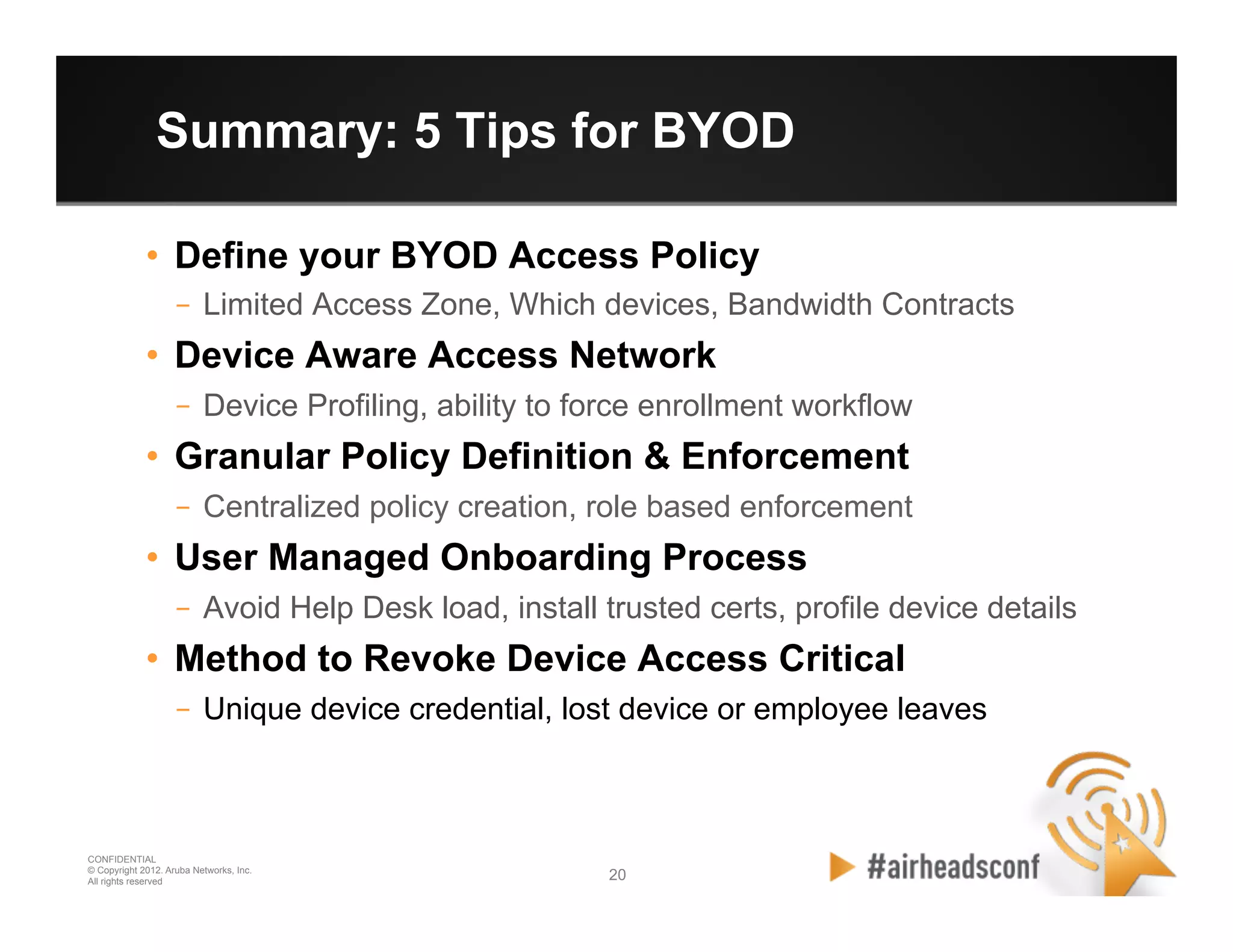20 20
CONFIDENTIAL
© Copyright 2012. Aruba Networks, Inc.
All rights reserved
Summary: 5 Tips for BYOD
•  Define your BYOD Access Policy
–  Limited Access Zone, Which devices, Bandwidth Contracts
•  Device Aware Access Network
–  Device Profiling, ability to force enrollment workflow
•  Granular Policy Definition & Enforcement
–  Centralized policy creation, role based enforcement
•  User Managed Onboarding Process
–  Avoid Help Desk load, install trusted certs, profile device details
•  Method to Revoke Device Access Critical
–  Unique device credential, lost device or employee leaves
 