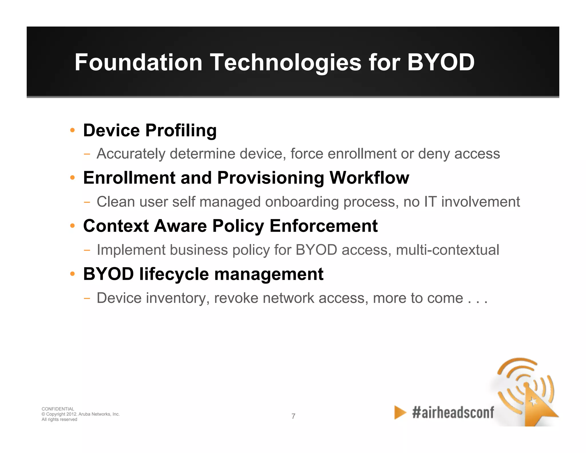 7 7
CONFIDENTIAL
© Copyright 2012. Aruba Networks, Inc.
All rights reserved
Foundation Technologies for BYOD
•  Device Profiling
–  Accurately determine device, force enrollment or deny access
•  Enrollment and Provisioning Workflow
–  Clean user self managed onboarding process, no IT involvement
•  Context Aware Policy Enforcement
–  Implement business policy for BYOD access, multi-contextual
•  BYOD lifecycle management
–  Device inventory, revoke network access, more to come . . .
 
