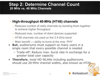 10 10
CONFIDENTIAL
© Copyright 2012. Aruba Networks, Inc.
All rights reserved
Step 2: Determine Channel Count
20 MHz vs. 40 MHz Channels
• High-throughput 40-MHz (HT40) channels
– Reduces number of radio channels by bonding them together
to achieve higher throughput
– Reduced max. number of client devices supported
– HT40 channels not used on the 2.4-GHz band
– Main benefit — ability to burst at the max. PHY
• But, auditoriums must support so many users in a
single room that every possible channel is needed
– Trade-off: Reduce max. burst rate in exchange for a
greater total user capacity
• Therefore, most HD WLANs including auditoriums
should use 20-MHz channel widths, also known as HT20
 