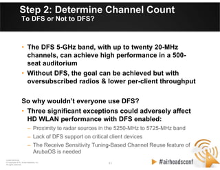 11 11
CONFIDENTIAL
© Copyright 2012. Aruba Networks, Inc.
All rights reserved
Step 2: Determine Channel Count
To DFS or Not to DFS?
• The DFS 5-GHz band, with up to twenty 20-MHz
channels, can achieve high performance in a 500-
seat auditorium
• Without DFS, the goal can be achieved but with
oversubscribed radios & lower per-client throughput
So why wouldn’t everyone use DFS?
• Three significant exceptions could adversely affect
HD WLAN performance with DFS enabled:
– Proximity to radar sources in the 5250-MHz to 5725-MHz band
– Lack of DFS support on critical client devices
– The Receive Sensitivity Tuning-Based Channel Reuse feature of
ArubaOS is needed
 