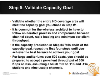 18 18
CONFIDENTIAL
© Copyright 2012. Aruba Networks, Inc.
All rights reserved
Step 5: Validate Capacity Goal
• Validate whether the entire HD coverage area will
meet the capacity goal you chose in Step #1.
• It is common for the wireless architect to have to
follow an iterative process and compromise between
channel count, radio loading and minimum per-client
throughput.
• If the capacity prediction in Step #4 falls short of the
capacity goal, repeat the first four steps until you
achieve the best balance to achieve your goal.
• For large auditoriums over 500 seats, you should be
prepared to accept a per-client throughput of 500
Kbps or less, assuming a 50/50 mix of .11n and .11a
stations and nine usable channels.
 