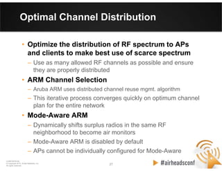 27 27
CONFIDENTIAL
© Copyright 2012. Aruba Networks, Inc.
All rights reserved
Optimal Channel Distribution
• Optimize the distribution of RF spectrum to APs
and clients to make best use of scarce spectrum
– Use as many allowed RF channels as possible and ensure
they are properly distributed
• ARM Channel Selection
– Aruba ARM uses distributed channel reuse mgmt. algorithm
– This iterative process converges quickly on optimum channel
plan for the entire network
• Mode-Aware ARM
– Dynamically shifts surplus radios in the same RF
neighborhood to become air monitors
– Mode-Aware ARM is disabled by default
– APs cannot be individually configured for Mode-Aware
 