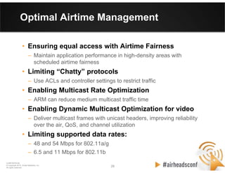 29 29
CONFIDENTIAL
© Copyright 2012. Aruba Networks, Inc.
All rights reserved
Optimal Airtime Management
• Ensuring equal access with Airtime Fairness
– Maintain application performance in high-density areas with
scheduled airtime fairness
• Limiting “Chatty” protocols
– Use ACLs and controller settings to restrict traffic
• Enabling Multicast Rate Optimization
– ARM can reduce medium multicast traffic time
• Enabling Dynamic Multicast Optimization for video
– Deliver multicast frames with unicast headers, improving reliability
over the air, QoS, and channel utilization
• Limiting supported data rates:
– 48 and 54 Mbps for 802.11a/g
– 6.5 and 11 Mbps for 802.11b
 