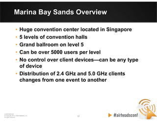 31 31
CONFIDENTIAL
© Copyright 2012. Aruba Networks, Inc.
All rights reserved
Marina Bay Sands Overview
• Huge convention center located in Singapore
• 5 levels of convention halls
• Grand ballroom on level 5
• Can be over 5000 users per level
• No control over client devices—can be any type
of device
• Distribution of 2.4 GHz and 5.0 GHz clients
changes from one event to another
 