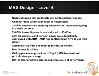 35 35
CONFIDENTIAL
© Copyright 2012. Aruba Networks, Inc.
All rights reserved
MBS Design - Level 4
• Series of rooms that are largely self contained user spaces
• Channel reuse within each room is not possible
• 2.4 GHz channels are statically set to ensure 3 non-overlapping
channels per room
• 2.4 GHz transmit power is statically set to 15 dBm
• 5.0 GHz channels and transmit power are automatically
configured with ARM—ARM has configured all AP’s to use max
power
• Signal overlap from one room to the next is minimal
• Interference is minimal
• Ceiling placement gives Line of Sight (LOS) to clients and
provide strong coverage
• SNR is strong within each room giving excellent performance
 