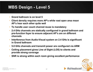 37 37
CONFIDENTIAL
© Copyright 2012. Aruba Networks, Inc.
All rights reserved
MBS Design - Level 5
• Grand ballroom is on level 5
• Client density requires more AP’s while vast open area mean
AP’s hear each other quite well
• To handle user count channel reuse is mandatory
• 2.4 GHz channels are statically configured in grand ballroom and
pre-function foyer to ensure adjacent AP’s are on different
channels
• Interference from Audio-Visual system on 2.4 GHz is significant
in Grand ballroom
• 5.0 GHz channels and transmit power are configured via ARM
• Ceiling placement gives Line of Sight (LOS) to clients and
provide strong coverage
• SNR is strong within each room giving excellent performance
 