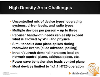 5 5
CONFIDENTIAL
© Copyright 2012. Aruba Networks, Inc.
All rights reserved
High Density Area Challenges
• Uncontrolled mix of device types, operating
systems, driver levels, and radio types
• Multiple devices per person – up to three
• Per-user bandwidth needs can easily exceed
what is allowed by WiFi and physics
• Simultaneous data plane spikes during
roomwide events (slide advance, polling)
• Inrush/outrush demand increases load on
network control plane, address space, etc.
• Power save behavior also loads control plane
• Most devices limited to 1x1:1 HT20 operation
 