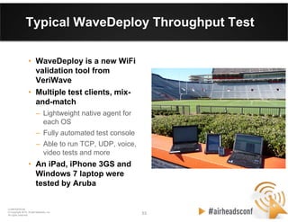 53 53
CONFIDENTIAL
© Copyright 2012. Aruba Networks, Inc.
All rights reserved
Typical WaveDeploy Throughput Test
• WaveDeploy is a new WiFi
validation tool from
VeriWave
• Multiple test clients, mix-
and-match
– Lightweight native agent for
each OS
– Fully automated test console
– Able to run TCP, UDP, voice,
video tests and more
• An iPad, iPhone 3GS and
Windows 7 laptop were
tested by Aruba
 