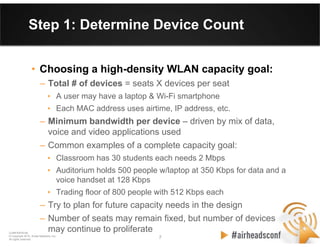 7 7
CONFIDENTIAL
© Copyright 2012. Aruba Networks, Inc.
All rights reserved
Step 1: Determine Device Count
• Choosing a high-density WLAN capacity goal:
– Total # of devices = seats X devices per seat
• A user may have a laptop & Wi-Fi smartphone
• Each MAC address uses airtime, IP address, etc.
– Minimum bandwidth per device – driven by mix of data,
voice and video applications used
– Common examples of a complete capacity goal:
• Classroom has 30 students each needs 2 Mbps
• Auditorium holds 500 people w/laptop at 350 Kbps for data and a
voice handset at 128 Kbps
• Trading floor of 800 people with 512 Kbps each
– Try to plan for future capacity needs in the design
– Number of seats may remain fixed, but number of devices
may continue to proliferate
 