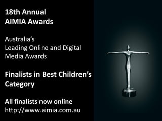 18th Annual
AIMIA Awards

Australia’s
Leading Online and Digital
Media Awards

Finalists in Best Children’s
Category

All finalists now online
http://www.aimia.com.au
 