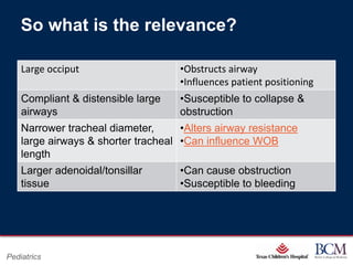 So what is the relevance?

    Large occiput                                  •Obstructs airway
                                                   •Influences patient positioning
    Compliant & distensible large                  •Susceptible to collapse &
    airways                                        obstruction
    Narrower tracheal diameter,      •Alters airway resistance
    large airways & shorter tracheal •Can influence WOB
    length
    Larger adenoidal/tonsillar                     •Can cause obstruction
    tissue                                         •Susceptible to bleeding




                                              Page 9
Pediatrics                       xxx00.#####.ppt 7/10/2012 8:23:12 AM
 