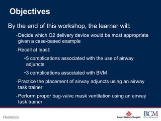 Objectives
   By the end of this workshop, the learner will:
        ‐Decide which O2 delivery device would be most appropriate
         given a case-based example
        ‐Recall at least:
             •5 complications associated with the use of airway
              adjuncts
             •3 complications associated with BVM
        ‐Practice the placement of airway adjuncts using an airway
         task trainer
        ‐Perform proper bag-valve mask ventilation using an airway
         task trainer

                                           Page 14
Pediatrics                     xxx00.#####.ppt 7/10/2012 8:23:12 AM
 