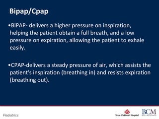 Bipap/Cpap
   •BiPAP- delivers a higher pressure on inspiration,
    helping the patient obtain a full breath, and a low
    pressure on expiration, allowing the patient to exhale
    easily.

   •CPAP-delivers a steady pressure of air, which assists the
    patient's inspiration (breathing in) and resists expiration
    (breathing out).




                                      Page 22
Pediatrics                xxx00.#####.ppt 7/10/2012 8:23:12 AM
 