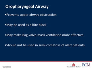 Oropharyngeal Airway
   •Prevents upper airway obstruction

   •May be used as a bite block

   •May make Bag-valve-mask ventilation more effective

   •Should not be used in semi comatose of alert patients




                                     Page 29
Pediatrics               xxx00.#####.ppt 7/10/2012 8:23:12 AM
 