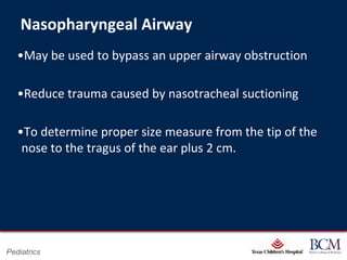 Nasopharyngeal Airway
   •May be used to bypass an upper airway obstruction

   •Reduce trauma caused by nasotracheal suctioning

   •To determine proper size measure from the tip of the
    nose to the tragus of the ear plus 2 cm.




                                    Page 32
Pediatrics              xxx00.#####.ppt 7/10/2012 8:23:12 AM
 