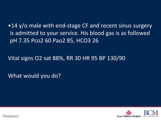 •14 y/o male with end-stage CF and recent sinus surgery
    is admitted to your service. His blood gas is as followed
    pH 7.35 Pco2 60 Pao2 85, HCO3 26

   Vital signs O2 sat 88%, RR 30 HR 95 BP 130/90

   What would you do?




                                      Page 37
Pediatrics                xxx00.#####.ppt 7/10/2012 8:23:12 AM
 
