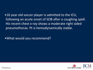 •16 year old soccer player is admitted to the ICU,
    following an acute onset of SOB after a coughing spell.
    His recent chest x-ray shows a moderate right sided
    pneumothorax. Pt is hemodynamically stable.

   •What would you recommend?




                                      Page 38
Pediatrics                xxx00.#####.ppt 7/10/2012 8:23:12 AM
 