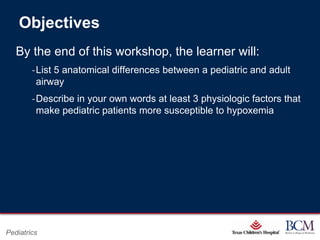 Objectives
   By the end of this workshop, the learner will:
        ‐List 5 anatomical differences between a pediatric and adult
         airway
        ‐Describe in your own words at least 3 physiologic factors that
         make pediatric patients more susceptible to hypoxemia




                                            Page 3
Pediatrics                     xxx00.#####.ppt 7/10/2012 8:23:12 AM
 