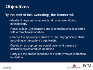 Objectives
   By the end of this workshop, the learner will:
        ‐Identify 5 laryngeal anatomic landmarks seen during
         laryngoscopy
        ‐Recall at least 3 indications and 5 complications associated
         with orotracheal intubation
        ‐Choose the appropriate sized ETT and laryngoscopy blade
         according to the patient‟s age/weight
        ‐Decide on an appropriate combination and dosage of
         medications required for intubation
        ‐Carry out the proper sequence of events involved in tracheal
         intubation

                                          Page 41
Pediatrics                    xxx00.#####.ppt 7/10/2012 8:23:12 AM
 
