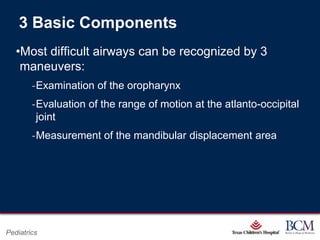3 Basic Components
   •Most difficult airways can be recognized by 3
    maneuvers:
        ‐Examination of the oropharynx
        ‐Evaluation of the range of motion at the atlanto-occipital
         joint
        ‐Measurement of the mandibular displacement area




                                         Page 45
Pediatrics                   xxx00.#####.ppt 7/10/2012 8:23:12 AM
 