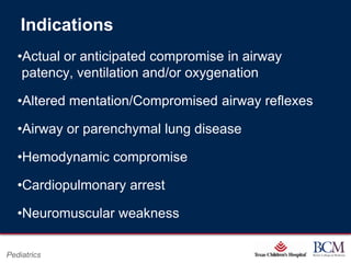 Indications
   •Actual or anticipated compromise in airway
    patency, ventilation and/or oxygenation

   •Altered mentation/Compromised airway reflexes

   •Airway or parenchymal lung disease

   •Hemodynamic compromise

   •Cardiopulmonary arrest

   •Neuromuscular weakness

                                   Page 50
Pediatrics             xxx00.#####.ppt 7/10/2012 8:23:12 AM
 