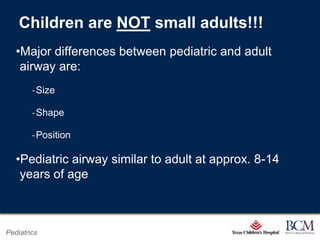 Children are NOT small adults!!!
   •Major differences between pediatric and adult
    airway are:
        ‐Size

        ‐Shape

        ‐Position

   •Pediatric airway similar to adult at approx. 8-14
    years of age



                                     Page 4
Pediatrics              xxx00.#####.ppt 7/10/2012 8:23:12 AM
 