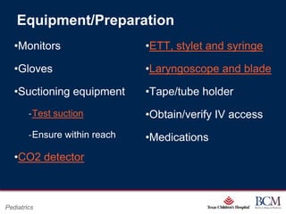 Equipment/Preparation
   •Monitors                                     •ETT, stylet and syringe

   •Gloves                                       •Laryngoscope and blade

   •Suctioning equipment                         •Tape/tube holder
        ‐Test suction                            •Obtain/verify IV access
        ‐Ensure within reach                     •Medications
   •CO2 detector


                                           Page 51
Pediatrics                     xxx00.#####.ppt 7/10/2012 8:23:12 AM
 