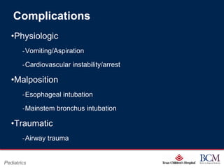Complications
   •Physiologic
        ‐Vomiting/Aspiration

        ‐Cardiovascular instability/arrest

   •Malposition
        ‐Esophageal intubation

        ‐Mainstem bronchus intubation

   •Traumatic
        ‐Airway trauma

                                           Page 55
Pediatrics                     xxx00.#####.ppt 7/10/2012 8:23:12 AM
 