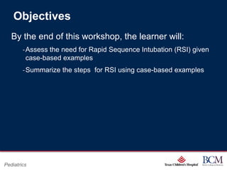 Objectives
   By the end of this workshop, the learner will:
        ‐Assess the need for Rapid Sequence Intubation (RSI) given
         case-based examples
        ‐Summarize the steps for RSI using case-based examples




                                         Page 64
Pediatrics                   xxx00.#####.ppt 7/10/2012 8:23:12 AM
 