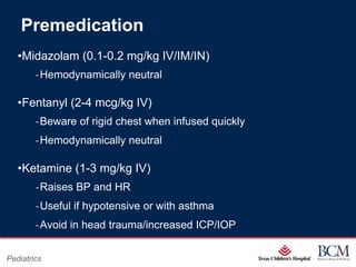 Premedication
   •Midazolam (0.1-0.2 mg/kg IV/IM/IN)
        ‐Hemodynamically neutral

   •Fentanyl (2-4 mcg/kg IV)
        ‐Beware of rigid chest when infused quickly
        ‐Hemodynamically neutral

   •Ketamine (1-3 mg/kg IV)
        ‐Raises BP and HR
        ‐Useful if hypotensive or with asthma
        ‐Avoid in head trauma/increased ICP/IOP

                                          Page 71
Pediatrics                    xxx00.#####.ppt 7/10/2012 8:23:12 AM
 
