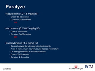 Paralyze
   • Rocuronium (1.2-1.5 mg/kg IV)
        ‐ Onset ~60-90 seconds
        ‐ Duration ~30-45 minutes
                OR


   • Vecuronium (0.15-0.2 mg/kg IV)
        ‐ Onset ~3-5 minutes
        ‐ Duration ~34-60 minutes
                OR


   • Succinylcholine (1-2 mg/kg IV)
        ‐   Causes bradycardia with rapid injection in infants
        ‐   Avoid in burns, crush, neuromuscular disease, renal failure
        ‐   Causes hyperkalemia due to fasciculations
        ‐   Onset ~30-60 seconds
        ‐   Duration ~2-3 minutes




                                                          Page 73
Pediatrics                                    xxx00.#####.ppt 7/10/2012 8:23:12 AM
 
